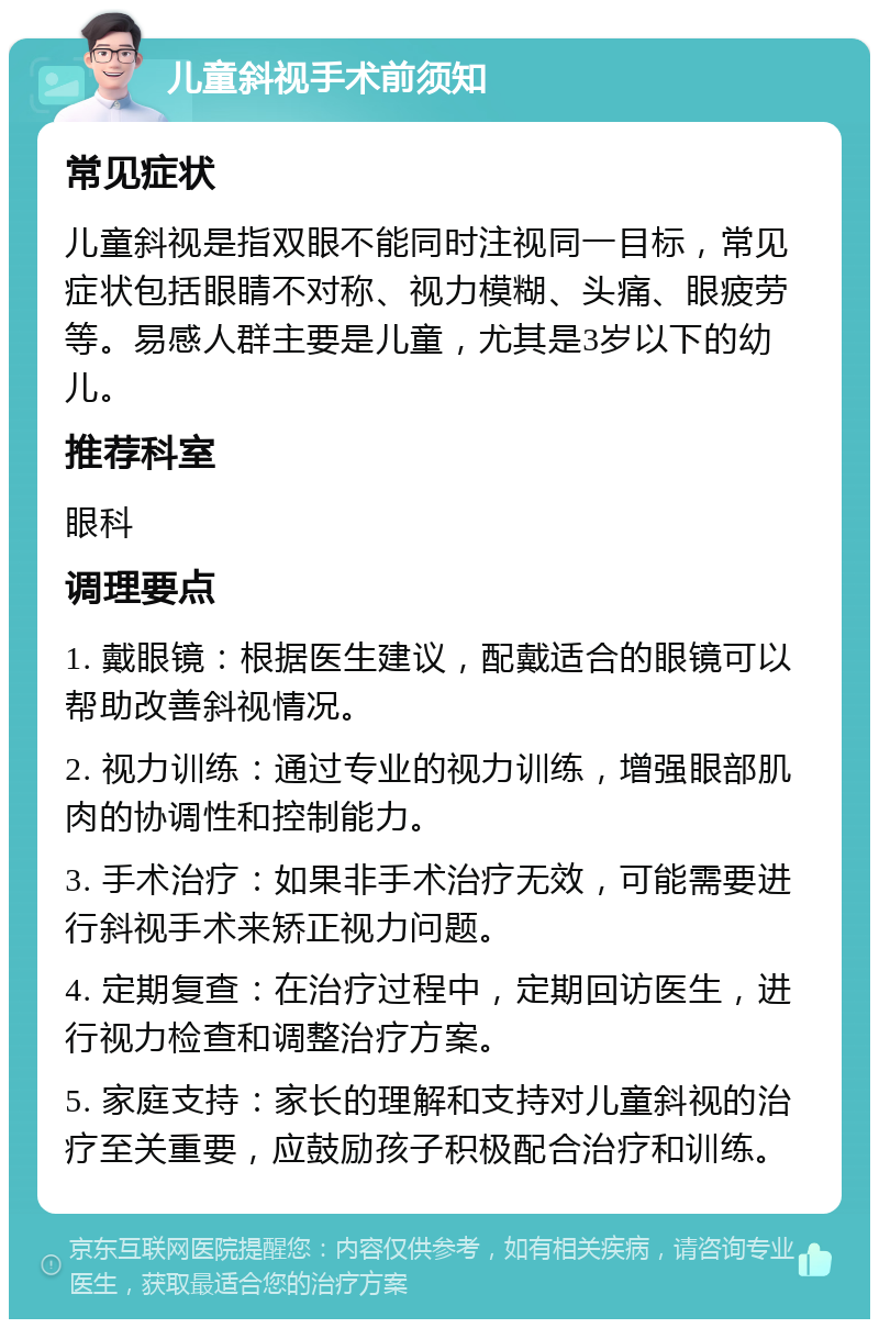 儿童斜视手术前须知 常见症状 儿童斜视是指双眼不能同时注视同一目标，常见症状包括眼睛不对称、视力模糊、头痛、眼疲劳等。易感人群主要是儿童，尤其是3岁以下的幼儿。 推荐科室 眼科 调理要点 1. 戴眼镜：根据医生建议，配戴适合的眼镜可以帮助改善斜视情况。 2. 视力训练：通过专业的视力训练，增强眼部肌肉的协调性和控制能力。 3. 手术治疗：如果非手术治疗无效，可能需要进行斜视手术来矫正视力问题。 4. 定期复查：在治疗过程中，定期回访医生，进行视力检查和调整治疗方案。 5. 家庭支持：家长的理解和支持对儿童斜视的治疗至关重要，应鼓励孩子积极配合治疗和训练。