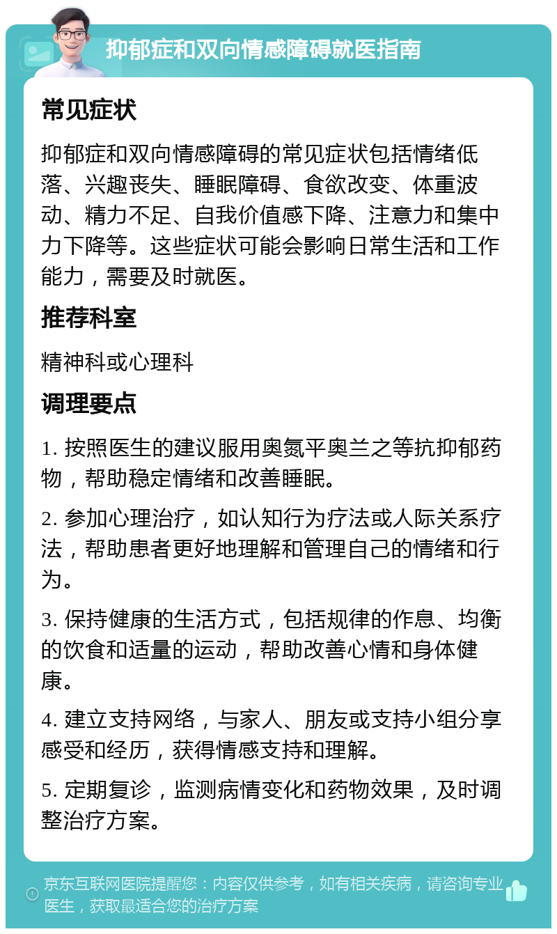 抑郁症和双向情感障碍就医指南 常见症状 抑郁症和双向情感障碍的常见症状包括情绪低落、兴趣丧失、睡眠障碍、食欲改变、体重波动、精力不足、自我价值感下降、注意力和集中力下降等。这些症状可能会影响日常生活和工作能力，需要及时就医。 推荐科室 精神科或心理科 调理要点 1. 按照医生的建议服用奥氮平奥兰之等抗抑郁药物，帮助稳定情绪和改善睡眠。 2. 参加心理治疗，如认知行为疗法或人际关系疗法，帮助患者更好地理解和管理自己的情绪和行为。 3. 保持健康的生活方式，包括规律的作息、均衡的饮食和适量的运动，帮助改善心情和身体健康。 4. 建立支持网络，与家人、朋友或支持小组分享感受和经历，获得情感支持和理解。 5. 定期复诊，监测病情变化和药物效果，及时调整治疗方案。