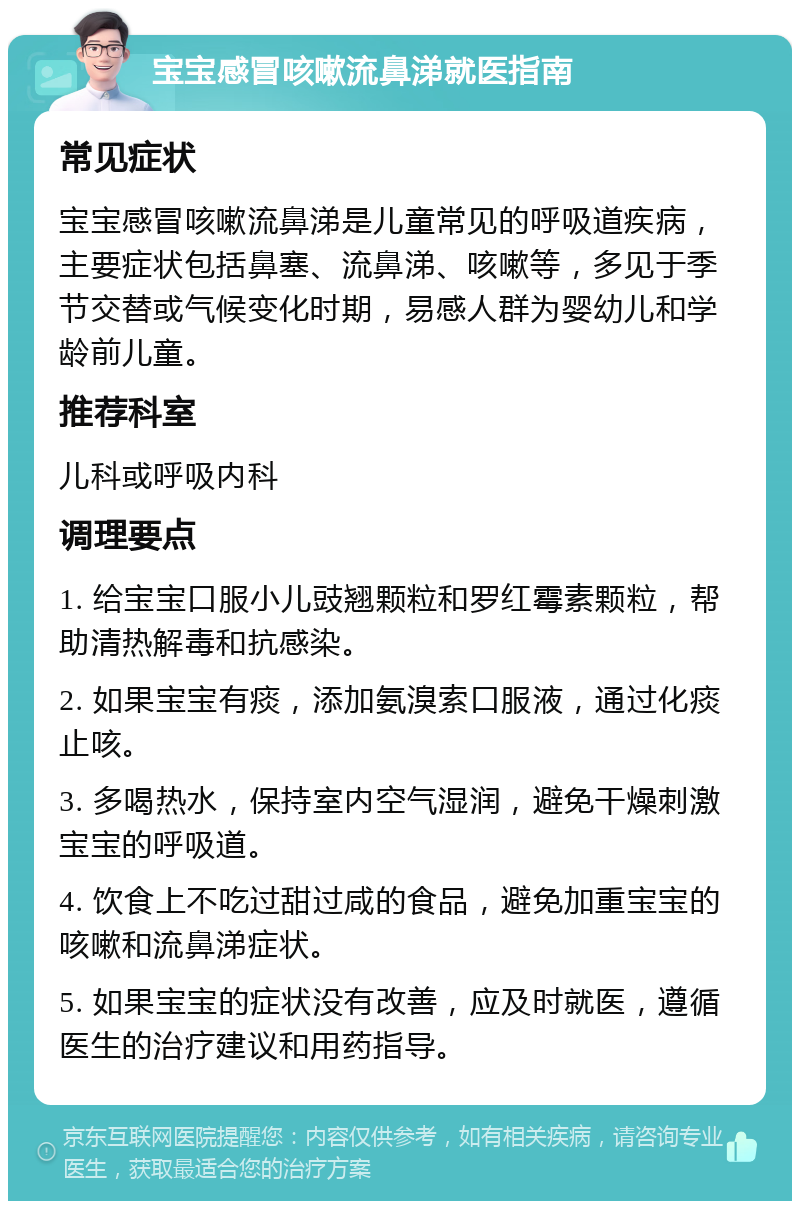 宝宝感冒咳嗽流鼻涕就医指南 常见症状 宝宝感冒咳嗽流鼻涕是儿童常见的呼吸道疾病，主要症状包括鼻塞、流鼻涕、咳嗽等，多见于季节交替或气候变化时期，易感人群为婴幼儿和学龄前儿童。 推荐科室 儿科或呼吸内科 调理要点 1. 给宝宝口服小儿豉翘颗粒和罗红霉素颗粒，帮助清热解毒和抗感染。 2. 如果宝宝有痰，添加氨溴索口服液，通过化痰止咳。 3. 多喝热水，保持室内空气湿润，避免干燥刺激宝宝的呼吸道。 4. 饮食上不吃过甜过咸的食品，避免加重宝宝的咳嗽和流鼻涕症状。 5. 如果宝宝的症状没有改善，应及时就医，遵循医生的治疗建议和用药指导。