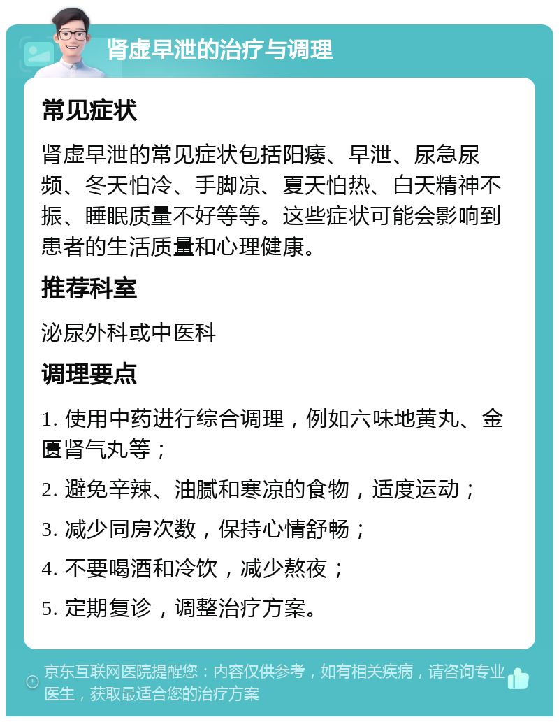 肾虚早泄的治疗与调理 常见症状 肾虚早泄的常见症状包括阳痿、早泄、尿急尿频、冬天怕冷、手脚凉、夏天怕热、白天精神不振、睡眠质量不好等等。这些症状可能会影响到患者的生活质量和心理健康。 推荐科室 泌尿外科或中医科 调理要点 1. 使用中药进行综合调理，例如六味地黄丸、金匮肾气丸等； 2. 避免辛辣、油腻和寒凉的食物，适度运动； 3. 减少同房次数，保持心情舒畅； 4. 不要喝酒和冷饮，减少熬夜； 5. 定期复诊，调整治疗方案。