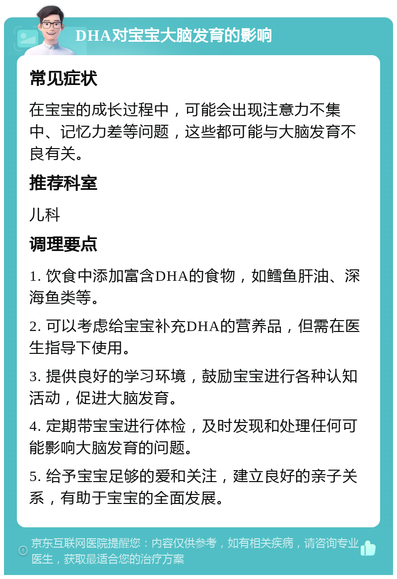 DHA对宝宝大脑发育的影响 常见症状 在宝宝的成长过程中，可能会出现注意力不集中、记忆力差等问题，这些都可能与大脑发育不良有关。 推荐科室 儿科 调理要点 1. 饮食中添加富含DHA的食物，如鳕鱼肝油、深海鱼类等。 2. 可以考虑给宝宝补充DHA的营养品，但需在医生指导下使用。 3. 提供良好的学习环境，鼓励宝宝进行各种认知活动，促进大脑发育。 4. 定期带宝宝进行体检，及时发现和处理任何可能影响大脑发育的问题。 5. 给予宝宝足够的爱和关注，建立良好的亲子关系，有助于宝宝的全面发展。