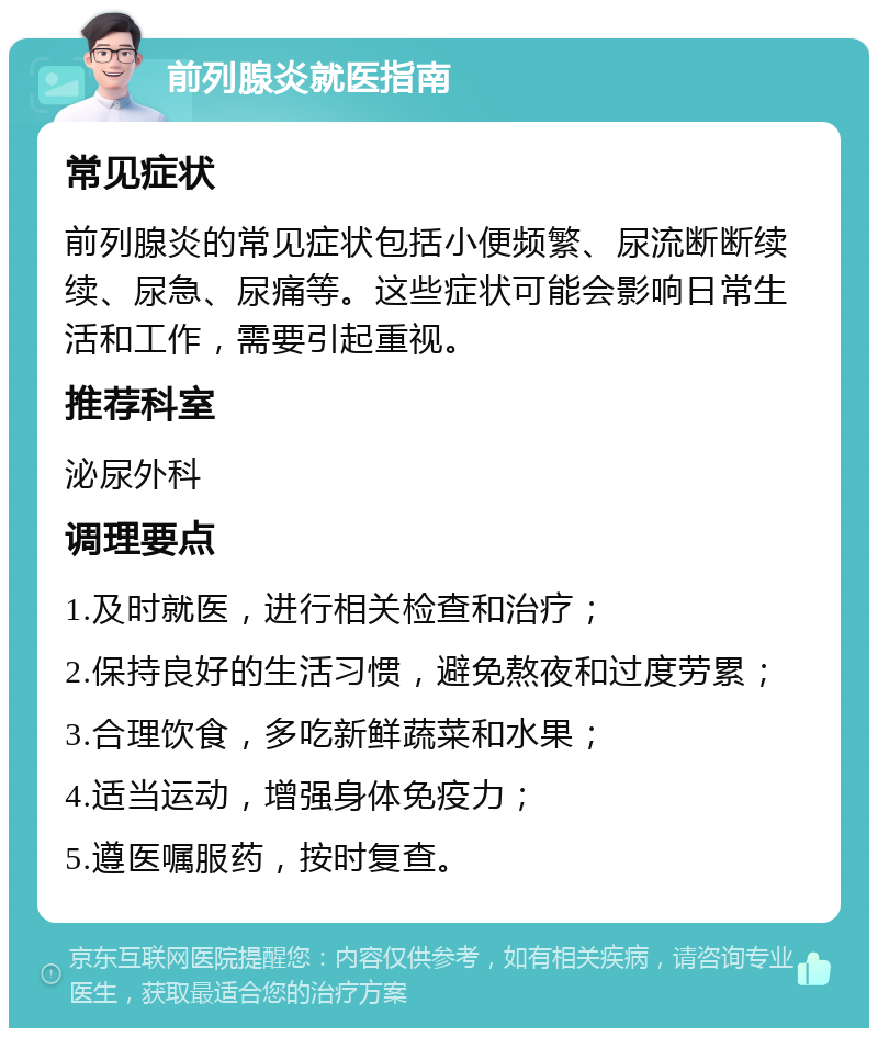 前列腺炎就医指南 常见症状 前列腺炎的常见症状包括小便频繁、尿流断断续续、尿急、尿痛等。这些症状可能会影响日常生活和工作，需要引起重视。 推荐科室 泌尿外科 调理要点 1.及时就医，进行相关检查和治疗； 2.保持良好的生活习惯，避免熬夜和过度劳累； 3.合理饮食，多吃新鲜蔬菜和水果； 4.适当运动，增强身体免疫力； 5.遵医嘱服药，按时复查。