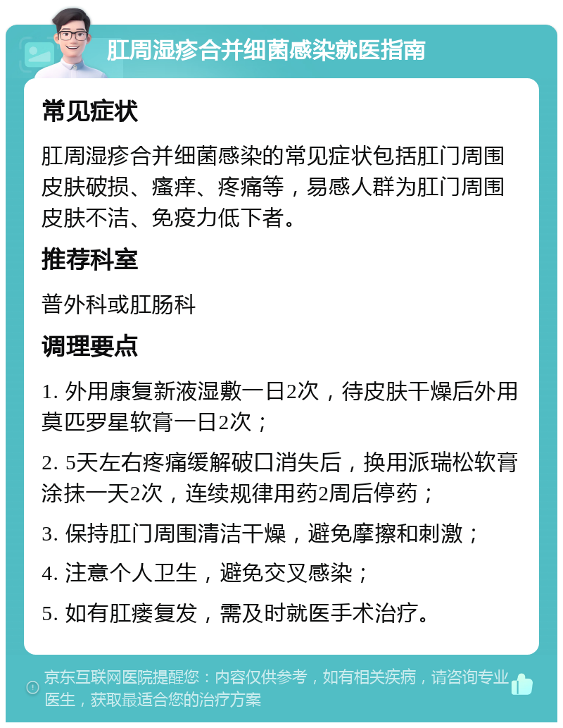 肛周湿疹合并细菌感染就医指南 常见症状 肛周湿疹合并细菌感染的常见症状包括肛门周围皮肤破损、瘙痒、疼痛等，易感人群为肛门周围皮肤不洁、免疫力低下者。 推荐科室 普外科或肛肠科 调理要点 1. 外用康复新液湿敷一日2次，待皮肤干燥后外用莫匹罗星软膏一日2次； 2. 5天左右疼痛缓解破口消失后，换用派瑞松软膏涂抹一天2次，连续规律用药2周后停药； 3. 保持肛门周围清洁干燥，避免摩擦和刺激； 4. 注意个人卫生，避免交叉感染； 5. 如有肛瘘复发，需及时就医手术治疗。