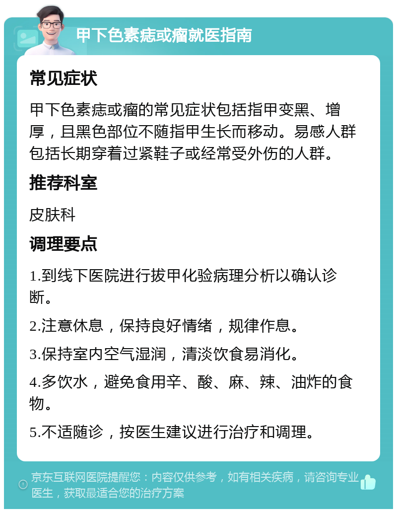 甲下色素痣或瘤就医指南 常见症状 甲下色素痣或瘤的常见症状包括指甲变黑、增厚，且黑色部位不随指甲生长而移动。易感人群包括长期穿着过紧鞋子或经常受外伤的人群。 推荐科室 皮肤科 调理要点 1.到线下医院进行拔甲化验病理分析以确认诊断。 2.注意休息，保持良好情绪，规律作息。 3.保持室内空气湿润，清淡饮食易消化。 4.多饮水，避免食用辛、酸、麻、辣、油炸的食物。 5.不适随诊，按医生建议进行治疗和调理。