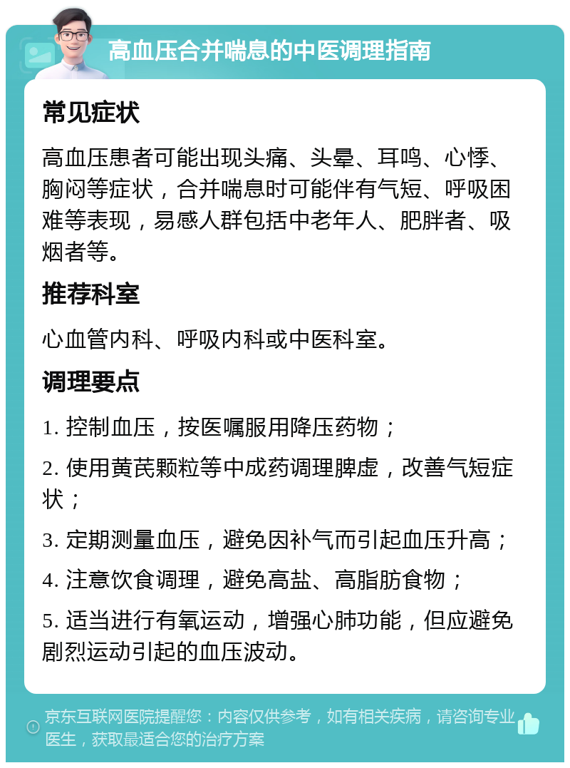 高血压合并喘息的中医调理指南 常见症状 高血压患者可能出现头痛、头晕、耳鸣、心悸、胸闷等症状，合并喘息时可能伴有气短、呼吸困难等表现，易感人群包括中老年人、肥胖者、吸烟者等。 推荐科室 心血管内科、呼吸内科或中医科室。 调理要点 1. 控制血压，按医嘱服用降压药物； 2. 使用黄芪颗粒等中成药调理脾虚，改善气短症状； 3. 定期测量血压，避免因补气而引起血压升高； 4. 注意饮食调理，避免高盐、高脂肪食物； 5. 适当进行有氧运动，增强心肺功能，但应避免剧烈运动引起的血压波动。