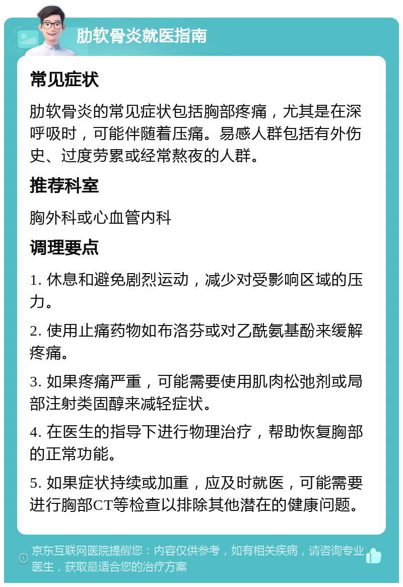 肋软骨炎就医指南 常见症状 肋软骨炎的常见症状包括胸部疼痛，尤其是在深呼吸时，可能伴随着压痛。易感人群包括有外伤史、过度劳累或经常熬夜的人群。 推荐科室 胸外科或心血管内科 调理要点 1. 休息和避免剧烈运动，减少对受影响区域的压力。 2. 使用止痛药物如布洛芬或对乙酰氨基酚来缓解疼痛。 3. 如果疼痛严重，可能需要使用肌肉松弛剂或局部注射类固醇来减轻症状。 4. 在医生的指导下进行物理治疗，帮助恢复胸部的正常功能。 5. 如果症状持续或加重，应及时就医，可能需要进行胸部CT等检查以排除其他潜在的健康问题。