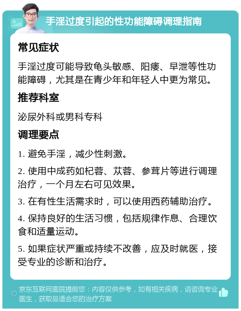 手淫过度引起的性功能障碍调理指南 常见症状 手淫过度可能导致龟头敏感、阳痿、早泄等性功能障碍，尤其是在青少年和年轻人中更为常见。 推荐科室 泌尿外科或男科专科 调理要点 1. 避免手淫，减少性刺激。 2. 使用中成药如杞蓉、苁蓉、参茸片等进行调理治疗，一个月左右可见效果。 3. 在有性生活需求时，可以使用西药辅助治疗。 4. 保持良好的生活习惯，包括规律作息、合理饮食和适量运动。 5. 如果症状严重或持续不改善，应及时就医，接受专业的诊断和治疗。