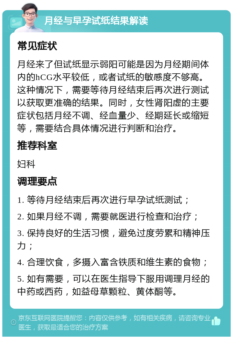 月经与早孕试纸结果解读 常见症状 月经来了但试纸显示弱阳可能是因为月经期间体内的hCG水平较低，或者试纸的敏感度不够高。这种情况下，需要等待月经结束后再次进行测试以获取更准确的结果。同时，女性肾阳虚的主要症状包括月经不调、经血量少、经期延长或缩短等，需要结合具体情况进行判断和治疗。 推荐科室 妇科 调理要点 1. 等待月经结束后再次进行早孕试纸测试； 2. 如果月经不调，需要就医进行检查和治疗； 3. 保持良好的生活习惯，避免过度劳累和精神压力； 4. 合理饮食，多摄入富含铁质和维生素的食物； 5. 如有需要，可以在医生指导下服用调理月经的中药或西药，如益母草颗粒、黄体酮等。