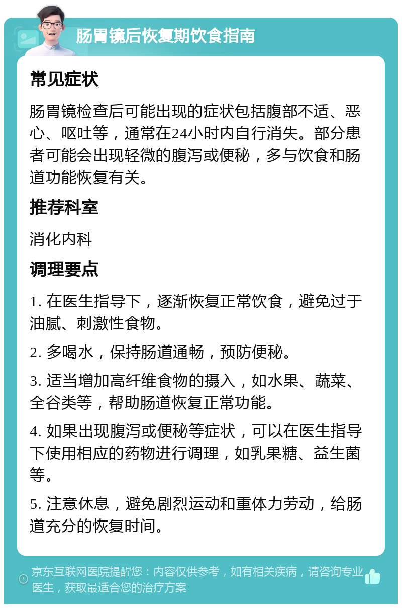 肠胃镜后恢复期饮食指南 常见症状 肠胃镜检查后可能出现的症状包括腹部不适、恶心、呕吐等，通常在24小时内自行消失。部分患者可能会出现轻微的腹泻或便秘，多与饮食和肠道功能恢复有关。 推荐科室 消化内科 调理要点 1. 在医生指导下，逐渐恢复正常饮食，避免过于油腻、刺激性食物。 2. 多喝水，保持肠道通畅，预防便秘。 3. 适当增加高纤维食物的摄入，如水果、蔬菜、全谷类等，帮助肠道恢复正常功能。 4. 如果出现腹泻或便秘等症状，可以在医生指导下使用相应的药物进行调理，如乳果糖、益生菌等。 5. 注意休息，避免剧烈运动和重体力劳动，给肠道充分的恢复时间。