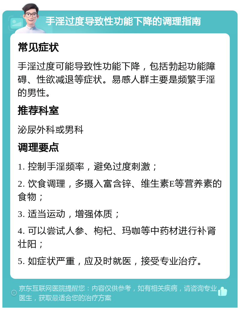 手淫过度导致性功能下降的调理指南 常见症状 手淫过度可能导致性功能下降，包括勃起功能障碍、性欲减退等症状。易感人群主要是频繁手淫的男性。 推荐科室 泌尿外科或男科 调理要点 1. 控制手淫频率，避免过度刺激； 2. 饮食调理，多摄入富含锌、维生素E等营养素的食物； 3. 适当运动，增强体质； 4. 可以尝试人参、枸杞、玛咖等中药材进行补肾壮阳； 5. 如症状严重，应及时就医，接受专业治疗。