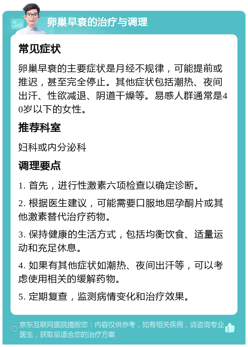 卵巢早衰的治疗与调理 常见症状 卵巢早衰的主要症状是月经不规律，可能提前或推迟，甚至完全停止。其他症状包括潮热、夜间出汗、性欲减退、阴道干燥等。易感人群通常是40岁以下的女性。 推荐科室 妇科或内分泌科 调理要点 1. 首先，进行性激素六项检查以确定诊断。 2. 根据医生建议，可能需要口服地屈孕酮片或其他激素替代治疗药物。 3. 保持健康的生活方式，包括均衡饮食、适量运动和充足休息。 4. 如果有其他症状如潮热、夜间出汗等，可以考虑使用相关的缓解药物。 5. 定期复查，监测病情变化和治疗效果。