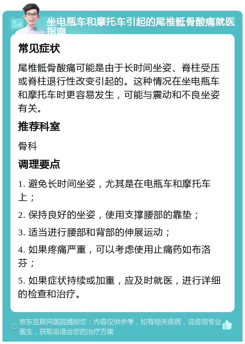 坐电瓶车和摩托车引起的尾椎骶骨酸痛就医指南 常见症状 尾椎骶骨酸痛可能是由于长时间坐姿、脊柱受压或脊柱退行性改变引起的。这种情况在坐电瓶车和摩托车时更容易发生，可能与震动和不良坐姿有关。 推荐科室 骨科 调理要点 1. 避免长时间坐姿，尤其是在电瓶车和摩托车上； 2. 保持良好的坐姿，使用支撑腰部的靠垫； 3. 适当进行腰部和背部的伸展运动； 4. 如果疼痛严重，可以考虑使用止痛药如布洛芬； 5. 如果症状持续或加重，应及时就医，进行详细的检查和治疗。