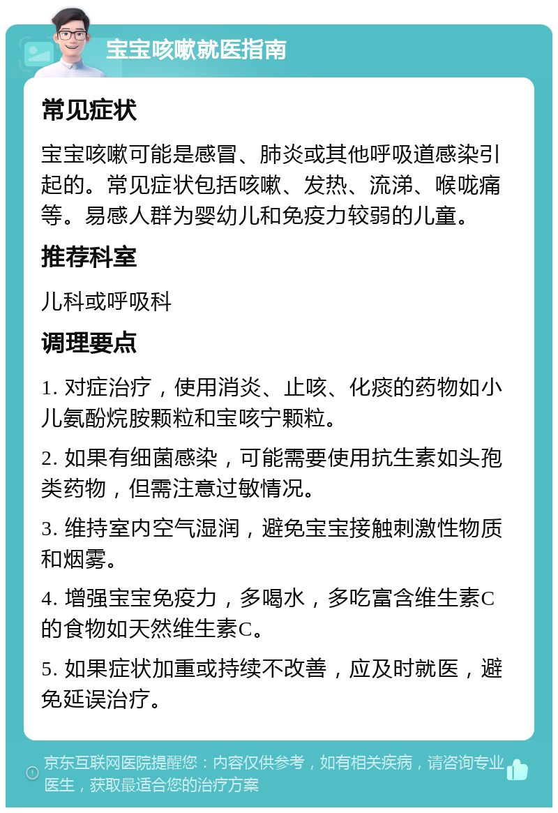 宝宝咳嗽就医指南 常见症状 宝宝咳嗽可能是感冒、肺炎或其他呼吸道感染引起的。常见症状包括咳嗽、发热、流涕、喉咙痛等。易感人群为婴幼儿和免疫力较弱的儿童。 推荐科室 儿科或呼吸科 调理要点 1. 对症治疗，使用消炎、止咳、化痰的药物如小儿氨酚烷胺颗粒和宝咳宁颗粒。 2. 如果有细菌感染，可能需要使用抗生素如头孢类药物，但需注意过敏情况。 3. 维持室内空气湿润，避免宝宝接触刺激性物质和烟雾。 4. 增强宝宝免疫力，多喝水，多吃富含维生素C的食物如天然维生素C。 5. 如果症状加重或持续不改善，应及时就医，避免延误治疗。