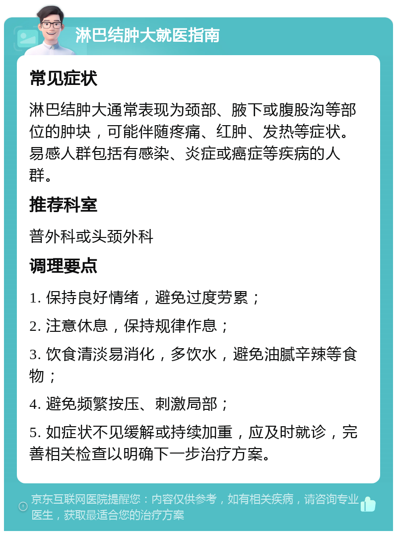 淋巴结肿大就医指南 常见症状 淋巴结肿大通常表现为颈部、腋下或腹股沟等部位的肿块，可能伴随疼痛、红肿、发热等症状。易感人群包括有感染、炎症或癌症等疾病的人群。 推荐科室 普外科或头颈外科 调理要点 1. 保持良好情绪，避免过度劳累； 2. 注意休息，保持规律作息； 3. 饮食清淡易消化，多饮水，避免油腻辛辣等食物； 4. 避免频繁按压、刺激局部； 5. 如症状不见缓解或持续加重，应及时就诊，完善相关检查以明确下一步治疗方案。