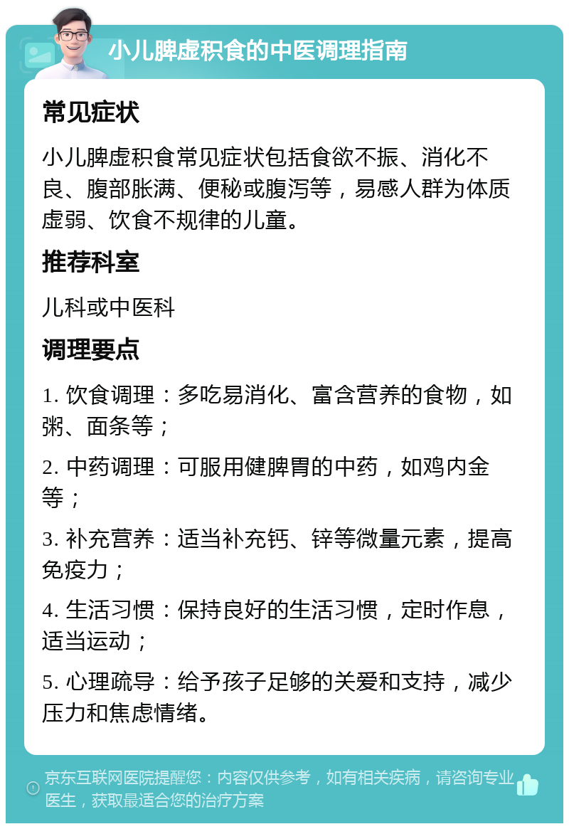 小儿脾虚积食的中医调理指南 常见症状 小儿脾虚积食常见症状包括食欲不振、消化不良、腹部胀满、便秘或腹泻等，易感人群为体质虚弱、饮食不规律的儿童。 推荐科室 儿科或中医科 调理要点 1. 饮食调理：多吃易消化、富含营养的食物，如粥、面条等； 2. 中药调理：可服用健脾胃的中药，如鸡内金等； 3. 补充营养：适当补充钙、锌等微量元素，提高免疫力； 4. 生活习惯：保持良好的生活习惯，定时作息，适当运动； 5. 心理疏导：给予孩子足够的关爱和支持，减少压力和焦虑情绪。