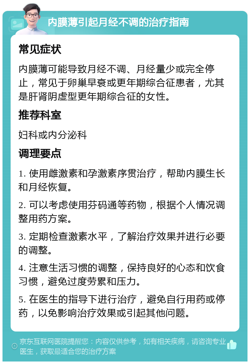 内膜薄引起月经不调的治疗指南 常见症状 内膜薄可能导致月经不调、月经量少或完全停止，常见于卵巢早衰或更年期综合征患者，尤其是肝肾阴虚型更年期综合征的女性。 推荐科室 妇科或内分泌科 调理要点 1. 使用雌激素和孕激素序贯治疗，帮助内膜生长和月经恢复。 2. 可以考虑使用芬码通等药物，根据个人情况调整用药方案。 3. 定期检查激素水平，了解治疗效果并进行必要的调整。 4. 注意生活习惯的调整，保持良好的心态和饮食习惯，避免过度劳累和压力。 5. 在医生的指导下进行治疗，避免自行用药或停药，以免影响治疗效果或引起其他问题。