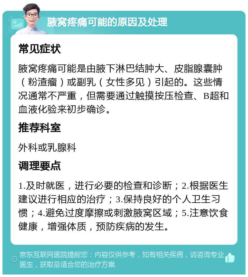 腋窝疼痛可能的原因及处理 常见症状 腋窝疼痛可能是由腋下淋巴结肿大、皮脂腺囊肿（粉渣瘤）或副乳（女性多见）引起的。这些情况通常不严重，但需要通过触摸按压检查、B超和血液化验来初步确诊。 推荐科室 外科或乳腺科 调理要点 1.及时就医，进行必要的检查和诊断；2.根据医生建议进行相应的治疗；3.保持良好的个人卫生习惯；4.避免过度摩擦或刺激腋窝区域；5.注意饮食健康，增强体质，预防疾病的发生。