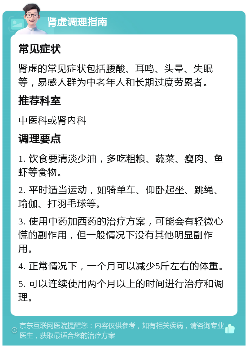 肾虚调理指南 常见症状 肾虚的常见症状包括腰酸、耳鸣、头晕、失眠等，易感人群为中老年人和长期过度劳累者。 推荐科室 中医科或肾内科 调理要点 1. 饮食要清淡少油，多吃粗粮、蔬菜、瘦肉、鱼虾等食物。 2. 平时适当运动，如骑单车、仰卧起坐、跳绳、瑜伽、打羽毛球等。 3. 使用中药加西药的治疗方案，可能会有轻微心慌的副作用，但一般情况下没有其他明显副作用。 4. 正常情况下，一个月可以减少5斤左右的体重。 5. 可以连续使用两个月以上的时间进行治疗和调理。