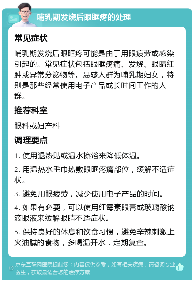 哺乳期发烧后眼眶疼的处理 常见症状 哺乳期发烧后眼眶疼可能是由于用眼疲劳或感染引起的。常见症状包括眼眶疼痛、发烧、眼睛红肿或异常分泌物等。易感人群为哺乳期妇女，特别是那些经常使用电子产品或长时间工作的人群。 推荐科室 眼科或妇产科 调理要点 1. 使用退热贴或温水擦浴来降低体温。 2. 用温热水毛巾热敷眼眶疼痛部位，缓解不适症状。 3. 避免用眼疲劳，减少使用电子产品的时间。 4. 如果有必要，可以使用红霉素眼膏或玻璃酸钠滴眼液来缓解眼睛不适症状。 5. 保持良好的休息和饮食习惯，避免辛辣刺激上火油腻的食物，多喝温开水，定期复查。