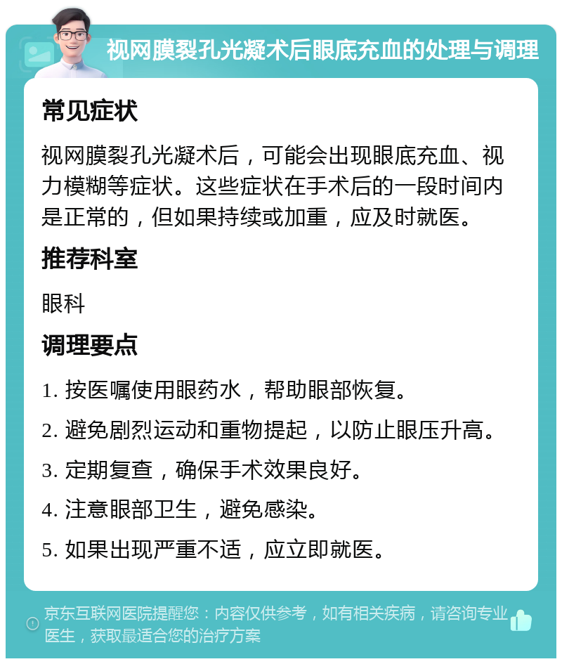 视网膜裂孔光凝术后眼底充血的处理与调理 常见症状 视网膜裂孔光凝术后，可能会出现眼底充血、视力模糊等症状。这些症状在手术后的一段时间内是正常的，但如果持续或加重，应及时就医。 推荐科室 眼科 调理要点 1. 按医嘱使用眼药水，帮助眼部恢复。 2. 避免剧烈运动和重物提起，以防止眼压升高。 3. 定期复查，确保手术效果良好。 4. 注意眼部卫生，避免感染。 5. 如果出现严重不适，应立即就医。