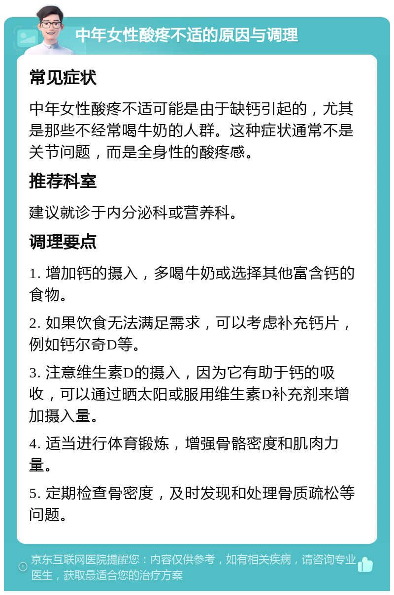 中年女性酸疼不适的原因与调理 常见症状 中年女性酸疼不适可能是由于缺钙引起的，尤其是那些不经常喝牛奶的人群。这种症状通常不是关节问题，而是全身性的酸疼感。 推荐科室 建议就诊于内分泌科或营养科。 调理要点 1. 增加钙的摄入，多喝牛奶或选择其他富含钙的食物。 2. 如果饮食无法满足需求，可以考虑补充钙片，例如钙尔奇D等。 3. 注意维生素D的摄入，因为它有助于钙的吸收，可以通过晒太阳或服用维生素D补充剂来增加摄入量。 4. 适当进行体育锻炼，增强骨骼密度和肌肉力量。 5. 定期检查骨密度，及时发现和处理骨质疏松等问题。