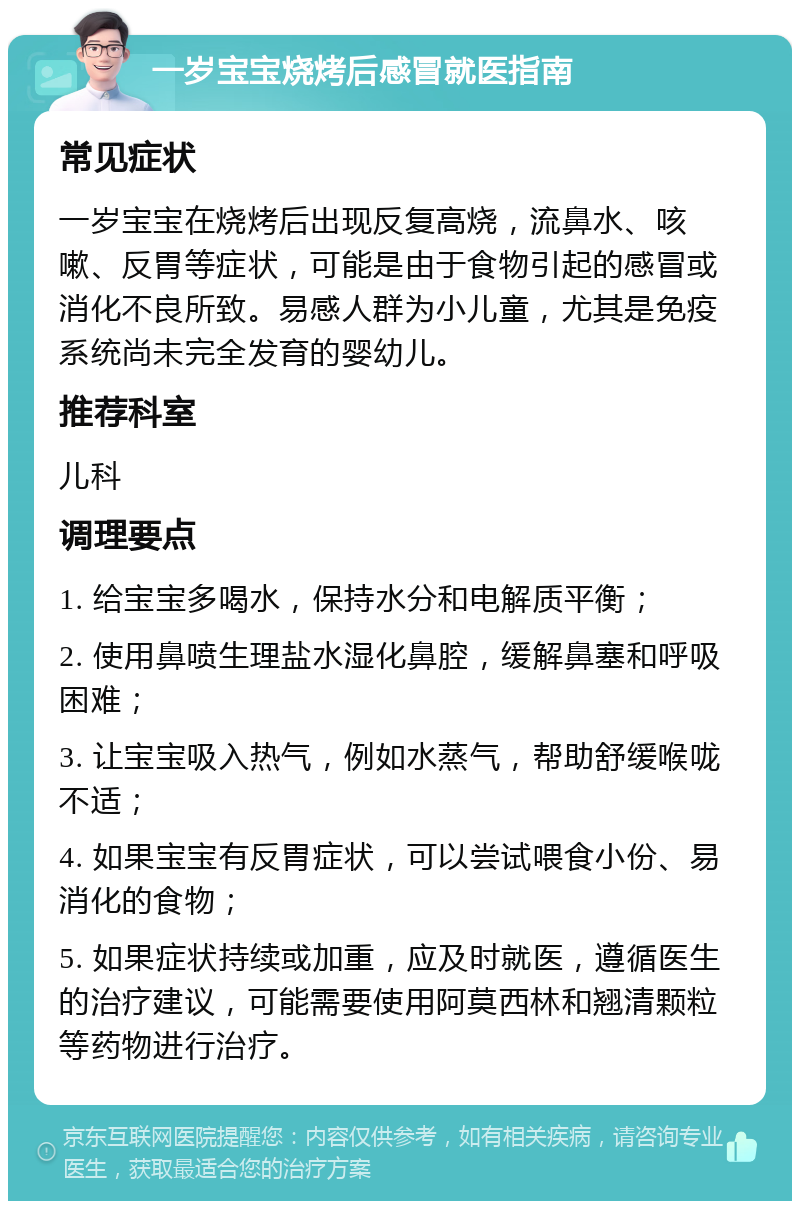 一岁宝宝烧烤后感冒就医指南 常见症状 一岁宝宝在烧烤后出现反复高烧，流鼻水、咳嗽、反胃等症状，可能是由于食物引起的感冒或消化不良所致。易感人群为小儿童，尤其是免疫系统尚未完全发育的婴幼儿。 推荐科室 儿科 调理要点 1. 给宝宝多喝水，保持水分和电解质平衡； 2. 使用鼻喷生理盐水湿化鼻腔，缓解鼻塞和呼吸困难； 3. 让宝宝吸入热气，例如水蒸气，帮助舒缓喉咙不适； 4. 如果宝宝有反胃症状，可以尝试喂食小份、易消化的食物； 5. 如果症状持续或加重，应及时就医，遵循医生的治疗建议，可能需要使用阿莫西林和翘清颗粒等药物进行治疗。