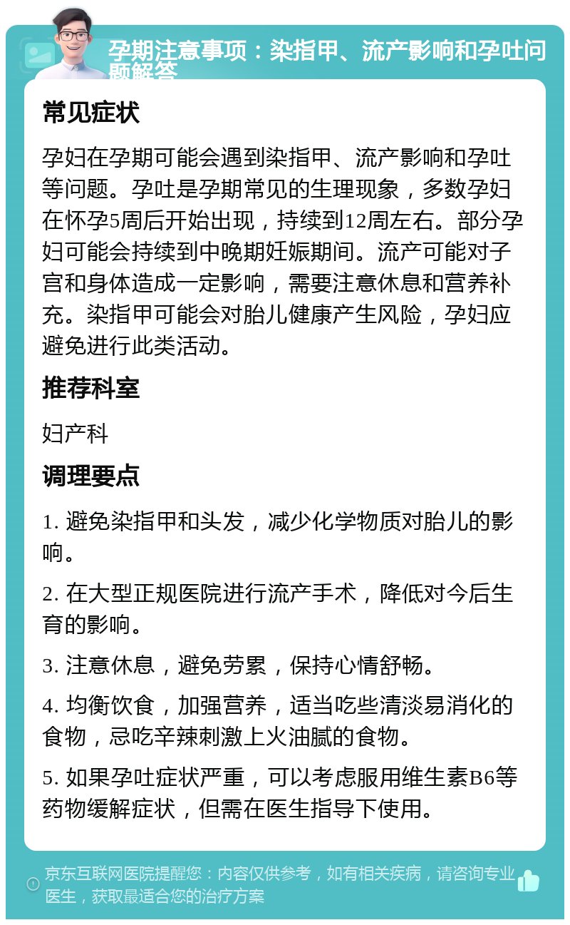 孕期注意事项：染指甲、流产影响和孕吐问题解答 常见症状 孕妇在孕期可能会遇到染指甲、流产影响和孕吐等问题。孕吐是孕期常见的生理现象，多数孕妇在怀孕5周后开始出现，持续到12周左右。部分孕妇可能会持续到中晚期妊娠期间。流产可能对子宫和身体造成一定影响，需要注意休息和营养补充。染指甲可能会对胎儿健康产生风险，孕妇应避免进行此类活动。 推荐科室 妇产科 调理要点 1. 避免染指甲和头发，减少化学物质对胎儿的影响。 2. 在大型正规医院进行流产手术，降低对今后生育的影响。 3. 注意休息，避免劳累，保持心情舒畅。 4. 均衡饮食，加强营养，适当吃些清淡易消化的食物，忌吃辛辣刺激上火油腻的食物。 5. 如果孕吐症状严重，可以考虑服用维生素B6等药物缓解症状，但需在医生指导下使用。