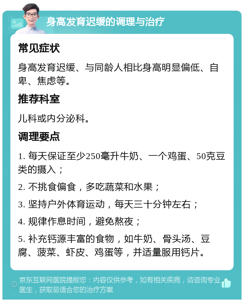 身高发育迟缓的调理与治疗 常见症状 身高发育迟缓、与同龄人相比身高明显偏低、自卑、焦虑等。 推荐科室 儿科或内分泌科。 调理要点 1. 每天保证至少250毫升牛奶、一个鸡蛋、50克豆类的摄入； 2. 不挑食偏食，多吃蔬菜和水果； 3. 坚持户外体育运动，每天三十分钟左右； 4. 规律作息时间，避免熬夜； 5. 补充钙源丰富的食物，如牛奶、骨头汤、豆腐、菠菜、虾皮、鸡蛋等，并适量服用钙片。