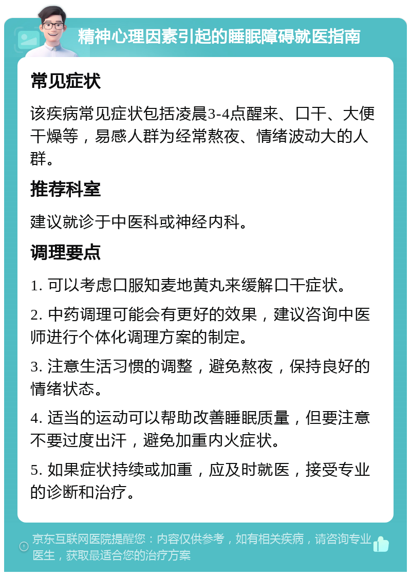 精神心理因素引起的睡眠障碍就医指南 常见症状 该疾病常见症状包括凌晨3-4点醒来、口干、大便干燥等，易感人群为经常熬夜、情绪波动大的人群。 推荐科室 建议就诊于中医科或神经内科。 调理要点 1. 可以考虑口服知麦地黄丸来缓解口干症状。 2. 中药调理可能会有更好的效果，建议咨询中医师进行个体化调理方案的制定。 3. 注意生活习惯的调整，避免熬夜，保持良好的情绪状态。 4. 适当的运动可以帮助改善睡眠质量，但要注意不要过度出汗，避免加重内火症状。 5. 如果症状持续或加重，应及时就医，接受专业的诊断和治疗。