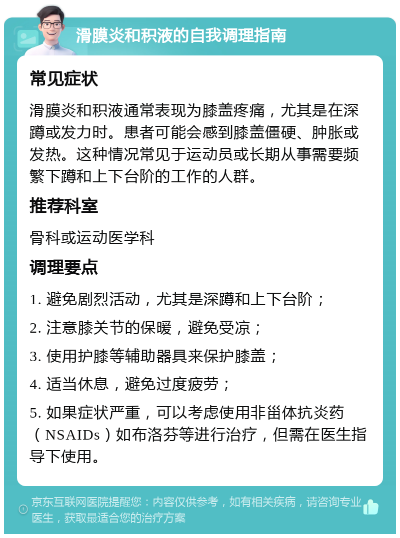 滑膜炎和积液的自我调理指南 常见症状 滑膜炎和积液通常表现为膝盖疼痛，尤其是在深蹲或发力时。患者可能会感到膝盖僵硬、肿胀或发热。这种情况常见于运动员或长期从事需要频繁下蹲和上下台阶的工作的人群。 推荐科室 骨科或运动医学科 调理要点 1. 避免剧烈活动，尤其是深蹲和上下台阶； 2. 注意膝关节的保暖，避免受凉； 3. 使用护膝等辅助器具来保护膝盖； 4. 适当休息，避免过度疲劳； 5. 如果症状严重，可以考虑使用非甾体抗炎药（NSAIDs）如布洛芬等进行治疗，但需在医生指导下使用。