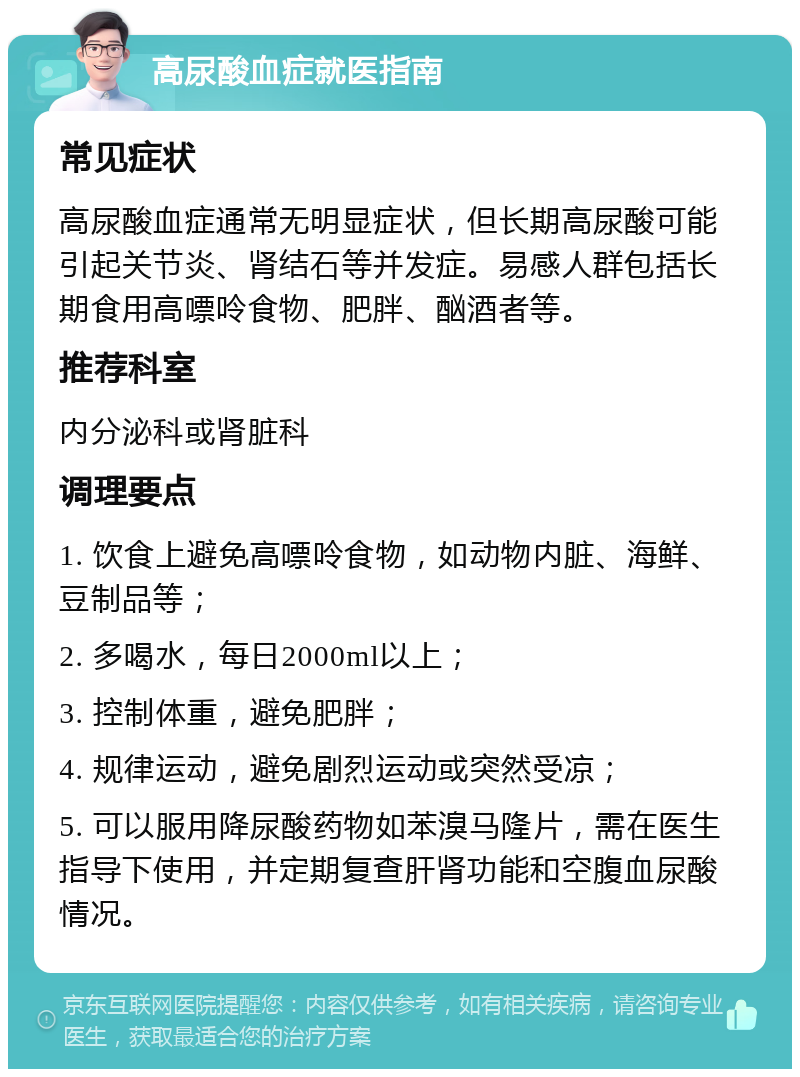 高尿酸血症就医指南 常见症状 高尿酸血症通常无明显症状，但长期高尿酸可能引起关节炎、肾结石等并发症。易感人群包括长期食用高嘌呤食物、肥胖、酗酒者等。 推荐科室 内分泌科或肾脏科 调理要点 1. 饮食上避免高嘌呤食物，如动物内脏、海鲜、豆制品等； 2. 多喝水，每日2000ml以上； 3. 控制体重，避免肥胖； 4. 规律运动，避免剧烈运动或突然受凉； 5. 可以服用降尿酸药物如苯溴马隆片，需在医生指导下使用，并定期复查肝肾功能和空腹血尿酸情况。