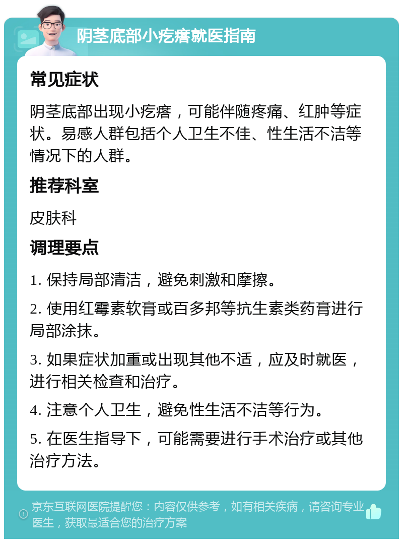 阴茎底部小疙瘩就医指南 常见症状 阴茎底部出现小疙瘩，可能伴随疼痛、红肿等症状。易感人群包括个人卫生不佳、性生活不洁等情况下的人群。 推荐科室 皮肤科 调理要点 1. 保持局部清洁，避免刺激和摩擦。 2. 使用红霉素软膏或百多邦等抗生素类药膏进行局部涂抹。 3. 如果症状加重或出现其他不适，应及时就医，进行相关检查和治疗。 4. 注意个人卫生，避免性生活不洁等行为。 5. 在医生指导下，可能需要进行手术治疗或其他治疗方法。