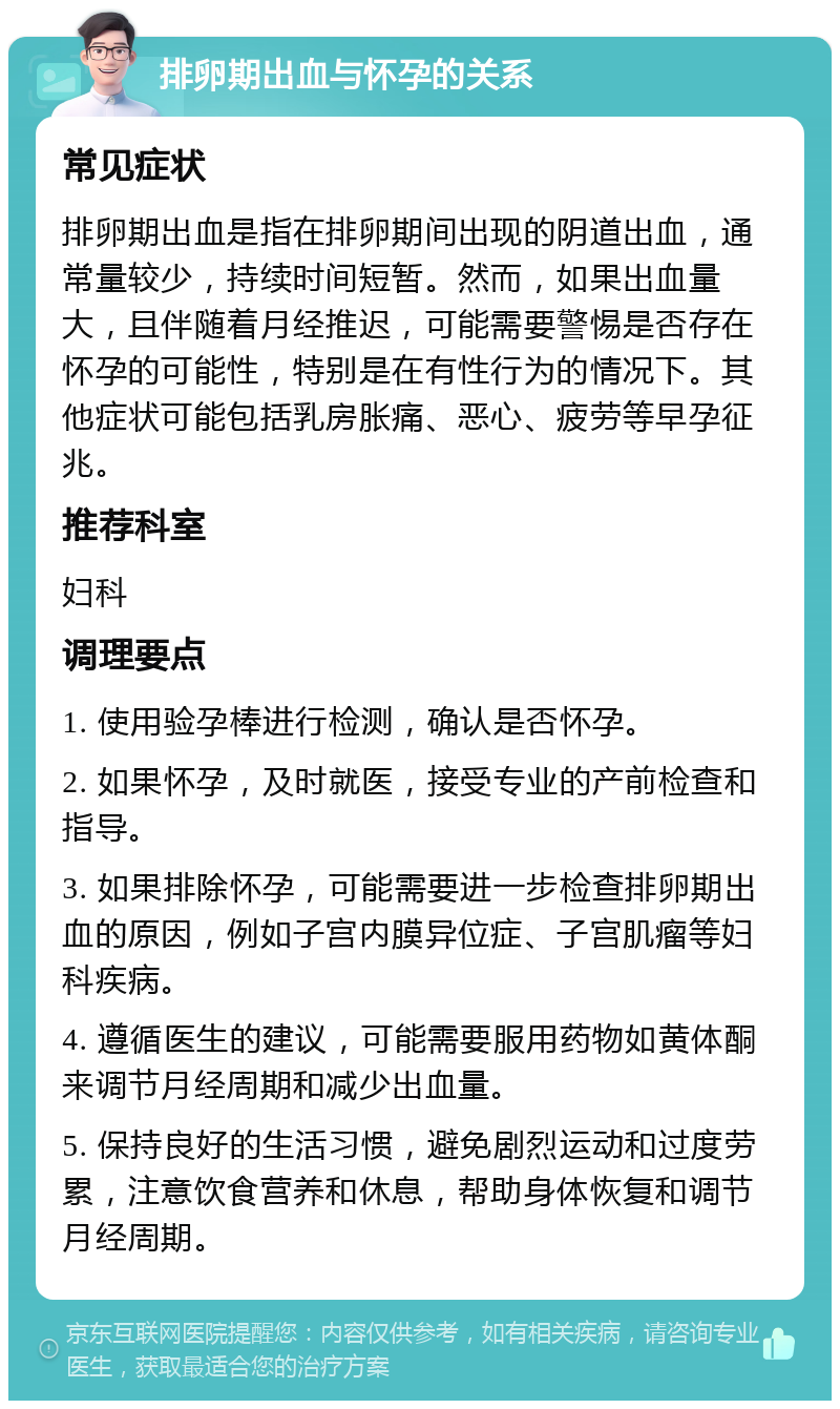 排卵期出血与怀孕的关系 常见症状 排卵期出血是指在排卵期间出现的阴道出血，通常量较少，持续时间短暂。然而，如果出血量大，且伴随着月经推迟，可能需要警惕是否存在怀孕的可能性，特别是在有性行为的情况下。其他症状可能包括乳房胀痛、恶心、疲劳等早孕征兆。 推荐科室 妇科 调理要点 1. 使用验孕棒进行检测，确认是否怀孕。 2. 如果怀孕，及时就医，接受专业的产前检查和指导。 3. 如果排除怀孕，可能需要进一步检查排卵期出血的原因，例如子宫内膜异位症、子宫肌瘤等妇科疾病。 4. 遵循医生的建议，可能需要服用药物如黄体酮来调节月经周期和减少出血量。 5. 保持良好的生活习惯，避免剧烈运动和过度劳累，注意饮食营养和休息，帮助身体恢复和调节月经周期。