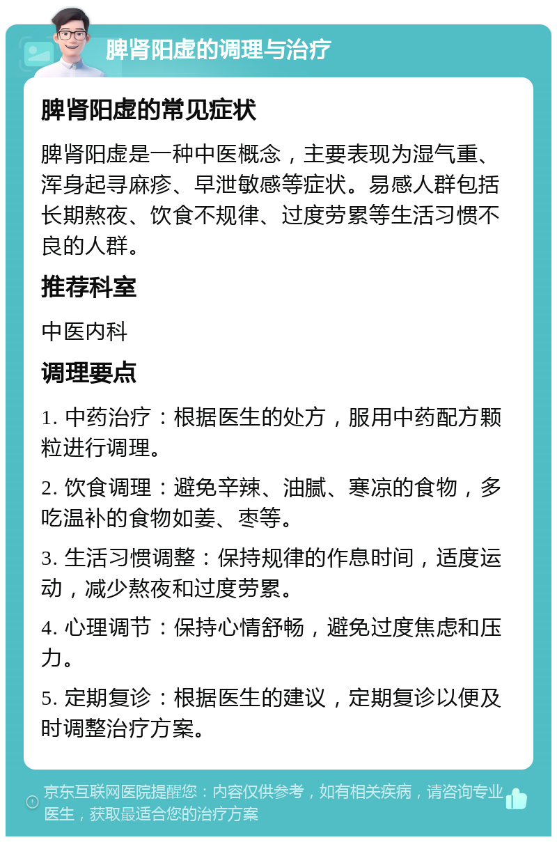 脾肾阳虚的调理与治疗 脾肾阳虚的常见症状 脾肾阳虚是一种中医概念，主要表现为湿气重、浑身起寻麻疹、早泄敏感等症状。易感人群包括长期熬夜、饮食不规律、过度劳累等生活习惯不良的人群。 推荐科室 中医内科 调理要点 1. 中药治疗：根据医生的处方，服用中药配方颗粒进行调理。 2. 饮食调理：避免辛辣、油腻、寒凉的食物，多吃温补的食物如姜、枣等。 3. 生活习惯调整：保持规律的作息时间，适度运动，减少熬夜和过度劳累。 4. 心理调节：保持心情舒畅，避免过度焦虑和压力。 5. 定期复诊：根据医生的建议，定期复诊以便及时调整治疗方案。