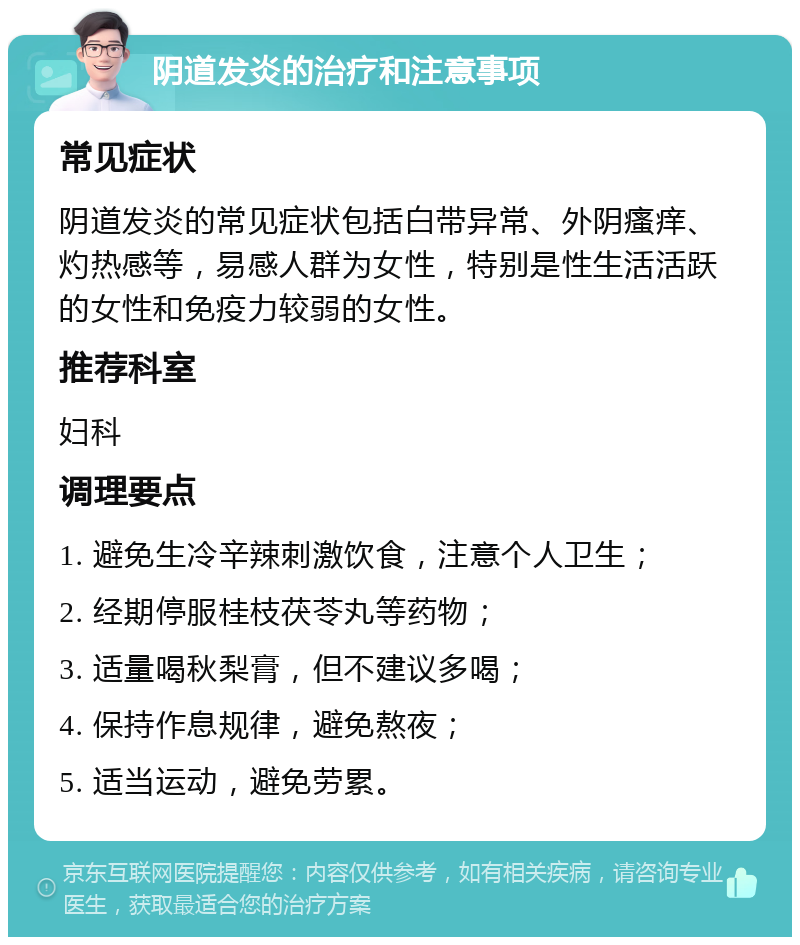 阴道发炎的治疗和注意事项 常见症状 阴道发炎的常见症状包括白带异常、外阴瘙痒、灼热感等，易感人群为女性，特别是性生活活跃的女性和免疫力较弱的女性。 推荐科室 妇科 调理要点 1. 避免生冷辛辣刺激饮食，注意个人卫生； 2. 经期停服桂枝茯苓丸等药物； 3. 适量喝秋梨膏，但不建议多喝； 4. 保持作息规律，避免熬夜； 5. 适当运动，避免劳累。