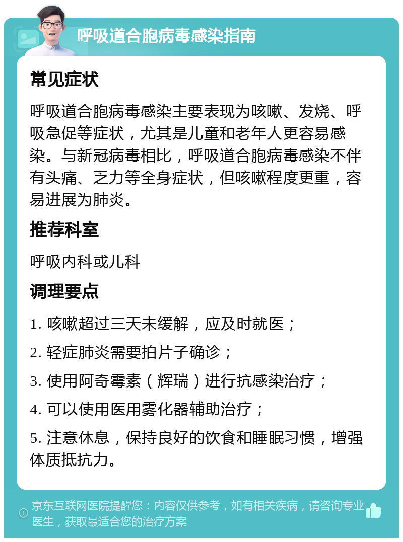 呼吸道合胞病毒感染指南 常见症状 呼吸道合胞病毒感染主要表现为咳嗽、发烧、呼吸急促等症状，尤其是儿童和老年人更容易感染。与新冠病毒相比，呼吸道合胞病毒感染不伴有头痛、乏力等全身症状，但咳嗽程度更重，容易进展为肺炎。 推荐科室 呼吸内科或儿科 调理要点 1. 咳嗽超过三天未缓解，应及时就医； 2. 轻症肺炎需要拍片子确诊； 3. 使用阿奇霉素（辉瑞）进行抗感染治疗； 4. 可以使用医用雾化器辅助治疗； 5. 注意休息，保持良好的饮食和睡眠习惯，增强体质抵抗力。