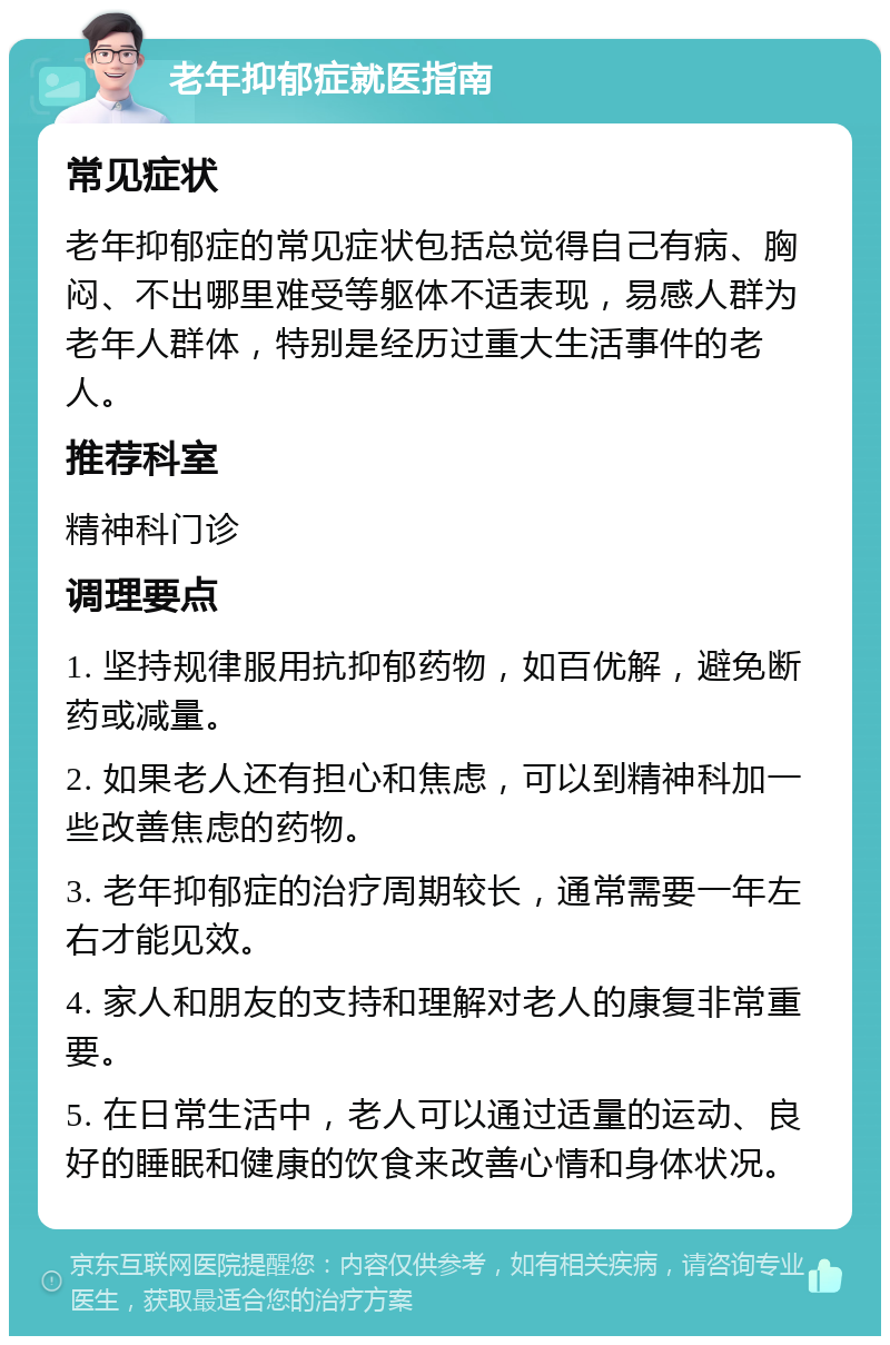 老年抑郁症就医指南 常见症状 老年抑郁症的常见症状包括总觉得自己有病、胸闷、不出哪里难受等躯体不适表现，易感人群为老年人群体，特别是经历过重大生活事件的老人。 推荐科室 精神科门诊 调理要点 1. 坚持规律服用抗抑郁药物，如百优解，避免断药或减量。 2. 如果老人还有担心和焦虑，可以到精神科加一些改善焦虑的药物。 3. 老年抑郁症的治疗周期较长，通常需要一年左右才能见效。 4. 家人和朋友的支持和理解对老人的康复非常重要。 5. 在日常生活中，老人可以通过适量的运动、良好的睡眠和健康的饮食来改善心情和身体状况。