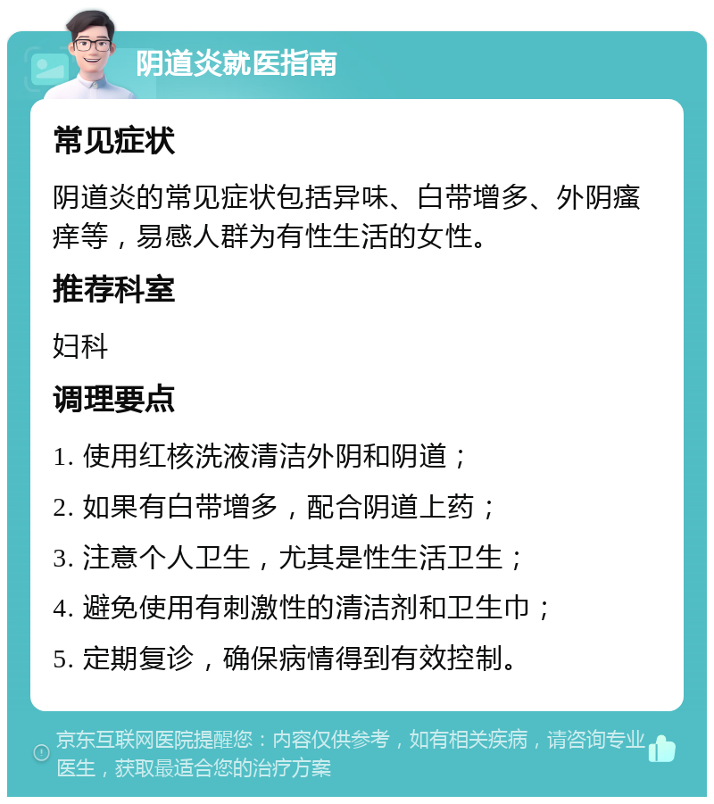 阴道炎就医指南 常见症状 阴道炎的常见症状包括异味、白带增多、外阴瘙痒等，易感人群为有性生活的女性。 推荐科室 妇科 调理要点 1. 使用红核洗液清洁外阴和阴道； 2. 如果有白带增多，配合阴道上药； 3. 注意个人卫生，尤其是性生活卫生； 4. 避免使用有刺激性的清洁剂和卫生巾； 5. 定期复诊，确保病情得到有效控制。