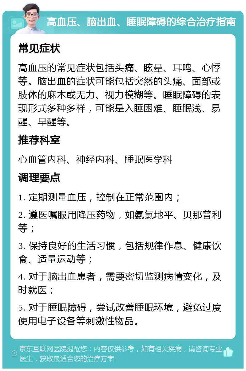 高血压、脑出血、睡眠障碍的综合治疗指南 常见症状 高血压的常见症状包括头痛、眩晕、耳鸣、心悸等。脑出血的症状可能包括突然的头痛、面部或肢体的麻木或无力、视力模糊等。睡眠障碍的表现形式多种多样，可能是入睡困难、睡眠浅、易醒、早醒等。 推荐科室 心血管内科、神经内科、睡眠医学科 调理要点 1. 定期测量血压，控制在正常范围内； 2. 遵医嘱服用降压药物，如氨氯地平、贝那普利等； 3. 保持良好的生活习惯，包括规律作息、健康饮食、适量运动等； 4. 对于脑出血患者，需要密切监测病情变化，及时就医； 5. 对于睡眠障碍，尝试改善睡眠环境，避免过度使用电子设备等刺激性物品。