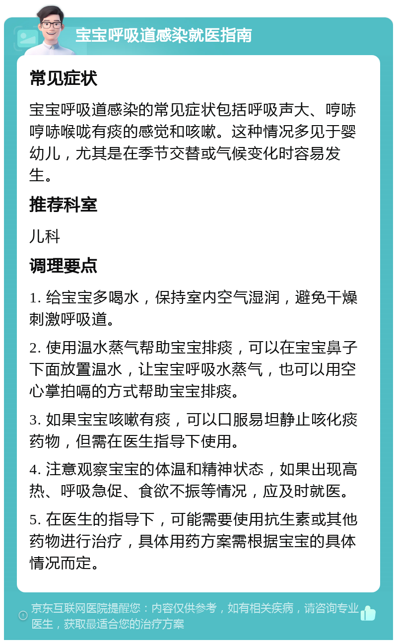 宝宝呼吸道感染就医指南 常见症状 宝宝呼吸道感染的常见症状包括呼吸声大、哼哧哼哧喉咙有痰的感觉和咳嗽。这种情况多见于婴幼儿，尤其是在季节交替或气候变化时容易发生。 推荐科室 儿科 调理要点 1. 给宝宝多喝水，保持室内空气湿润，避免干燥刺激呼吸道。 2. 使用温水蒸气帮助宝宝排痰，可以在宝宝鼻子下面放置温水，让宝宝呼吸水蒸气，也可以用空心掌拍嗝的方式帮助宝宝排痰。 3. 如果宝宝咳嗽有痰，可以口服易坦静止咳化痰药物，但需在医生指导下使用。 4. 注意观察宝宝的体温和精神状态，如果出现高热、呼吸急促、食欲不振等情况，应及时就医。 5. 在医生的指导下，可能需要使用抗生素或其他药物进行治疗，具体用药方案需根据宝宝的具体情况而定。