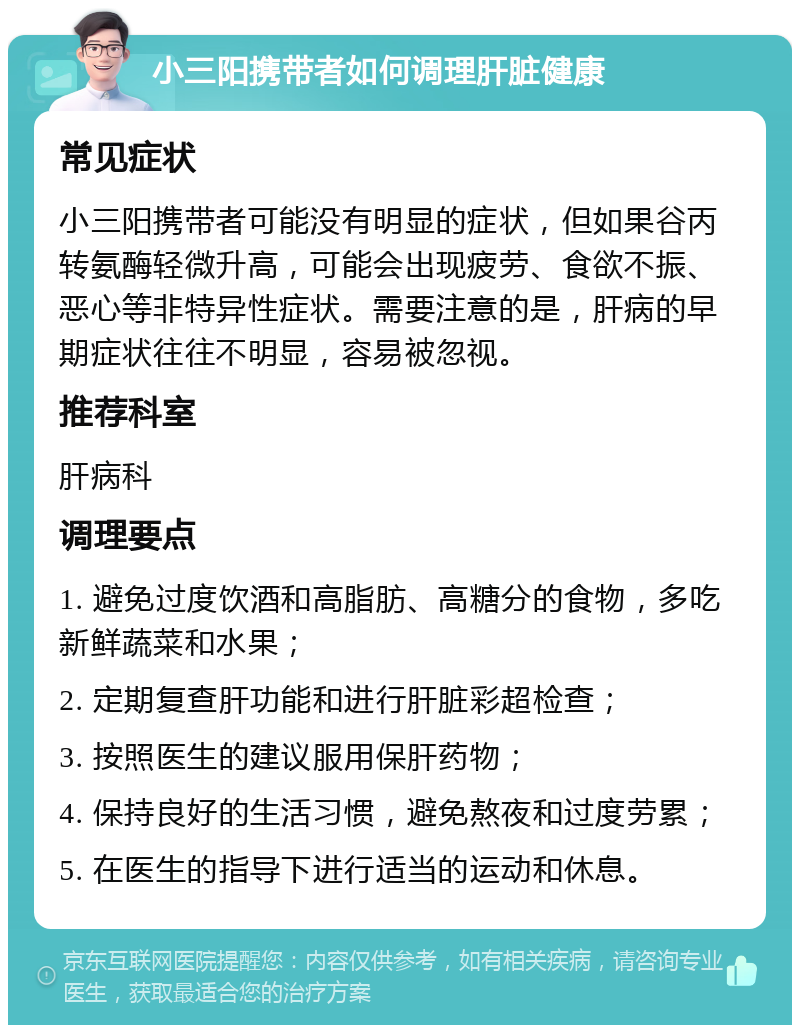 小三阳携带者如何调理肝脏健康 常见症状 小三阳携带者可能没有明显的症状，但如果谷丙转氨酶轻微升高，可能会出现疲劳、食欲不振、恶心等非特异性症状。需要注意的是，肝病的早期症状往往不明显，容易被忽视。 推荐科室 肝病科 调理要点 1. 避免过度饮酒和高脂肪、高糖分的食物，多吃新鲜蔬菜和水果； 2. 定期复查肝功能和进行肝脏彩超检查； 3. 按照医生的建议服用保肝药物； 4. 保持良好的生活习惯，避免熬夜和过度劳累； 5. 在医生的指导下进行适当的运动和休息。