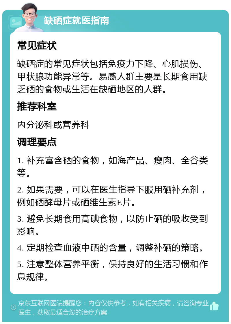 缺硒症就医指南 常见症状 缺硒症的常见症状包括免疫力下降、心肌损伤、甲状腺功能异常等。易感人群主要是长期食用缺乏硒的食物或生活在缺硒地区的人群。 推荐科室 内分泌科或营养科 调理要点 1. 补充富含硒的食物，如海产品、瘦肉、全谷类等。 2. 如果需要，可以在医生指导下服用硒补充剂，例如硒酵母片或硒维生素E片。 3. 避免长期食用高碘食物，以防止硒的吸收受到影响。 4. 定期检查血液中硒的含量，调整补硒的策略。 5. 注意整体营养平衡，保持良好的生活习惯和作息规律。