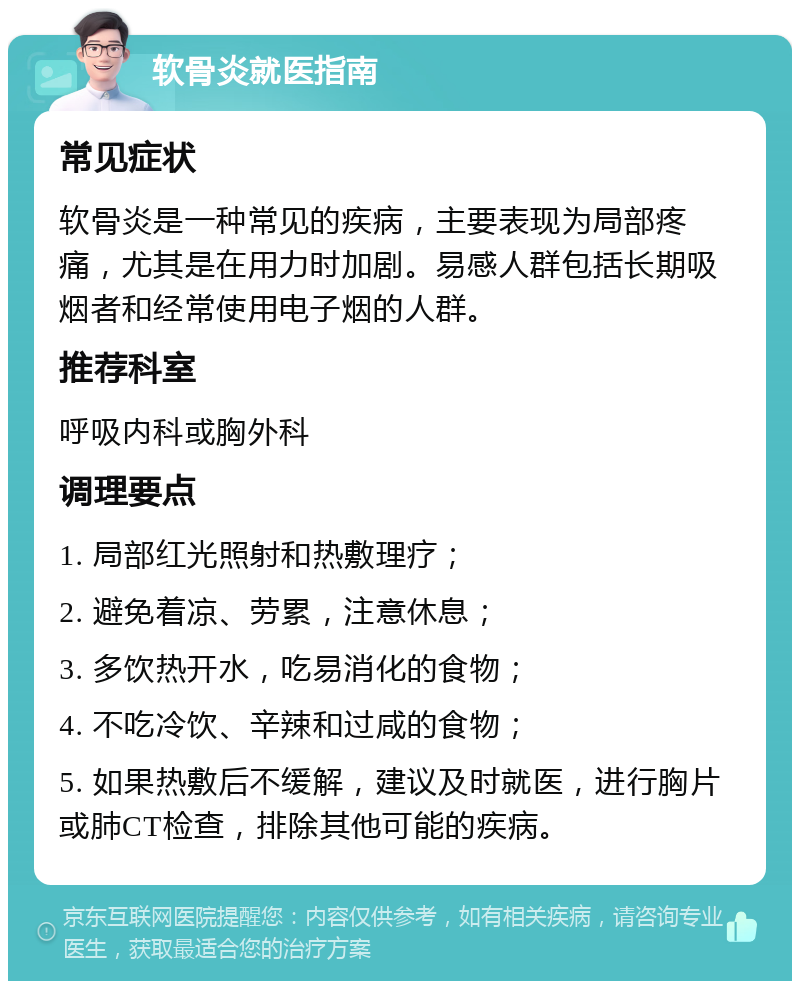 软骨炎就医指南 常见症状 软骨炎是一种常见的疾病，主要表现为局部疼痛，尤其是在用力时加剧。易感人群包括长期吸烟者和经常使用电子烟的人群。 推荐科室 呼吸内科或胸外科 调理要点 1. 局部红光照射和热敷理疗； 2. 避免着凉、劳累，注意休息； 3. 多饮热开水，吃易消化的食物； 4. 不吃冷饮、辛辣和过咸的食物； 5. 如果热敷后不缓解，建议及时就医，进行胸片或肺CT检查，排除其他可能的疾病。