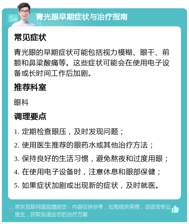 青光眼早期症状与治疗指南 常见症状 青光眼的早期症状可能包括视力模糊、眼干、前额和鼻梁酸痛等。这些症状可能会在使用电子设备或长时间工作后加剧。 推荐科室 眼科 调理要点 1. 定期检查眼压，及时发现问题； 2. 使用医生推荐的眼药水或其他治疗方法； 3. 保持良好的生活习惯，避免熬夜和过度用眼； 4. 在使用电子设备时，注意休息和眼部保健； 5. 如果症状加剧或出现新的症状，及时就医。