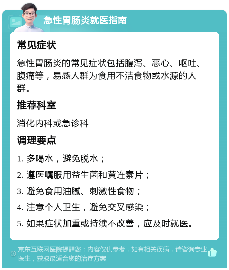 急性胃肠炎就医指南 常见症状 急性胃肠炎的常见症状包括腹泻、恶心、呕吐、腹痛等，易感人群为食用不洁食物或水源的人群。 推荐科室 消化内科或急诊科 调理要点 1. 多喝水，避免脱水； 2. 遵医嘱服用益生菌和黄连素片； 3. 避免食用油腻、刺激性食物； 4. 注意个人卫生，避免交叉感染； 5. 如果症状加重或持续不改善，应及时就医。