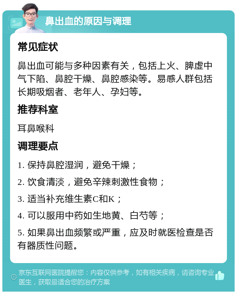 鼻出血的原因与调理 常见症状 鼻出血可能与多种因素有关，包括上火、脾虚中气下陷、鼻腔干燥、鼻腔感染等。易感人群包括长期吸烟者、老年人、孕妇等。 推荐科室 耳鼻喉科 调理要点 1. 保持鼻腔湿润，避免干燥； 2. 饮食清淡，避免辛辣刺激性食物； 3. 适当补充维生素C和K； 4. 可以服用中药如生地黄、白芍等； 5. 如果鼻出血频繁或严重，应及时就医检查是否有器质性问题。