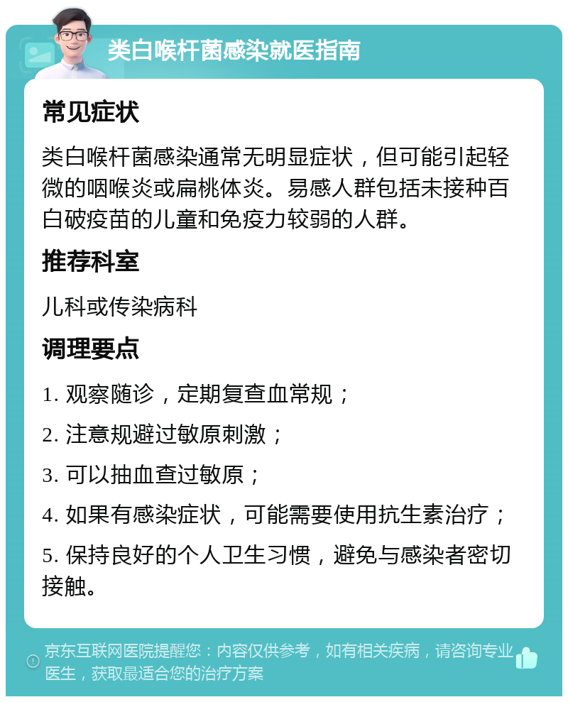 类白喉杆菌感染就医指南 常见症状 类白喉杆菌感染通常无明显症状，但可能引起轻微的咽喉炎或扁桃体炎。易感人群包括未接种百白破疫苗的儿童和免疫力较弱的人群。 推荐科室 儿科或传染病科 调理要点 1. 观察随诊，定期复查血常规； 2. 注意规避过敏原刺激； 3. 可以抽血查过敏原； 4. 如果有感染症状，可能需要使用抗生素治疗； 5. 保持良好的个人卫生习惯，避免与感染者密切接触。