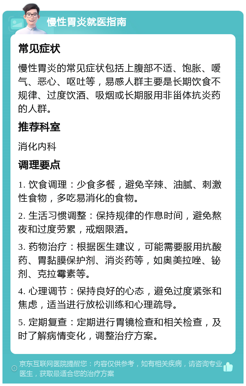 慢性胃炎就医指南 常见症状 慢性胃炎的常见症状包括上腹部不适、饱胀、嗳气、恶心、呕吐等，易感人群主要是长期饮食不规律、过度饮酒、吸烟或长期服用非甾体抗炎药的人群。 推荐科室 消化内科 调理要点 1. 饮食调理：少食多餐，避免辛辣、油腻、刺激性食物，多吃易消化的食物。 2. 生活习惯调整：保持规律的作息时间，避免熬夜和过度劳累，戒烟限酒。 3. 药物治疗：根据医生建议，可能需要服用抗酸药、胃黏膜保护剂、消炎药等，如奥美拉唑、铋剂、克拉霉素等。 4. 心理调节：保持良好的心态，避免过度紧张和焦虑，适当进行放松训练和心理疏导。 5. 定期复查：定期进行胃镜检查和相关检查，及时了解病情变化，调整治疗方案。