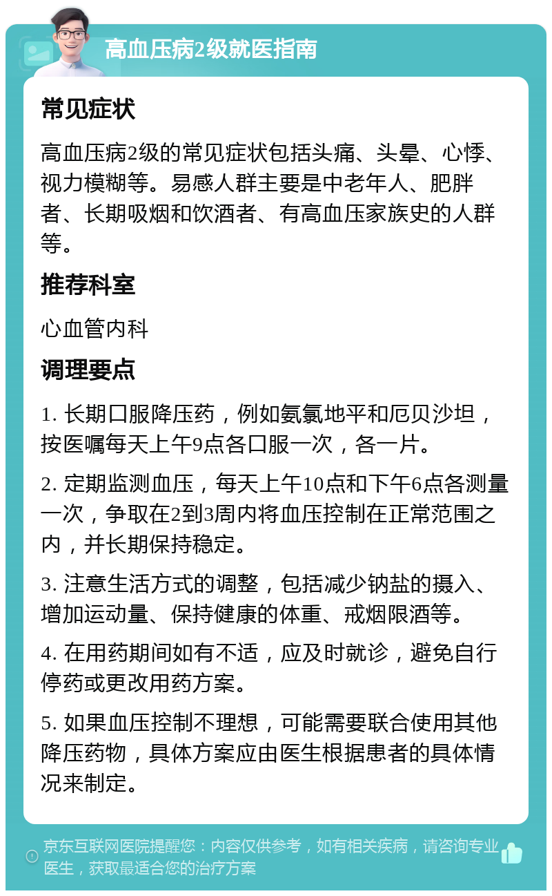 高血压病2级就医指南 常见症状 高血压病2级的常见症状包括头痛、头晕、心悸、视力模糊等。易感人群主要是中老年人、肥胖者、长期吸烟和饮酒者、有高血压家族史的人群等。 推荐科室 心血管内科 调理要点 1. 长期口服降压药，例如氨氯地平和厄贝沙坦，按医嘱每天上午9点各口服一次，各一片。 2. 定期监测血压，每天上午10点和下午6点各测量一次，争取在2到3周内将血压控制在正常范围之内，并长期保持稳定。 3. 注意生活方式的调整，包括减少钠盐的摄入、增加运动量、保持健康的体重、戒烟限酒等。 4. 在用药期间如有不适，应及时就诊，避免自行停药或更改用药方案。 5. 如果血压控制不理想，可能需要联合使用其他降压药物，具体方案应由医生根据患者的具体情况来制定。