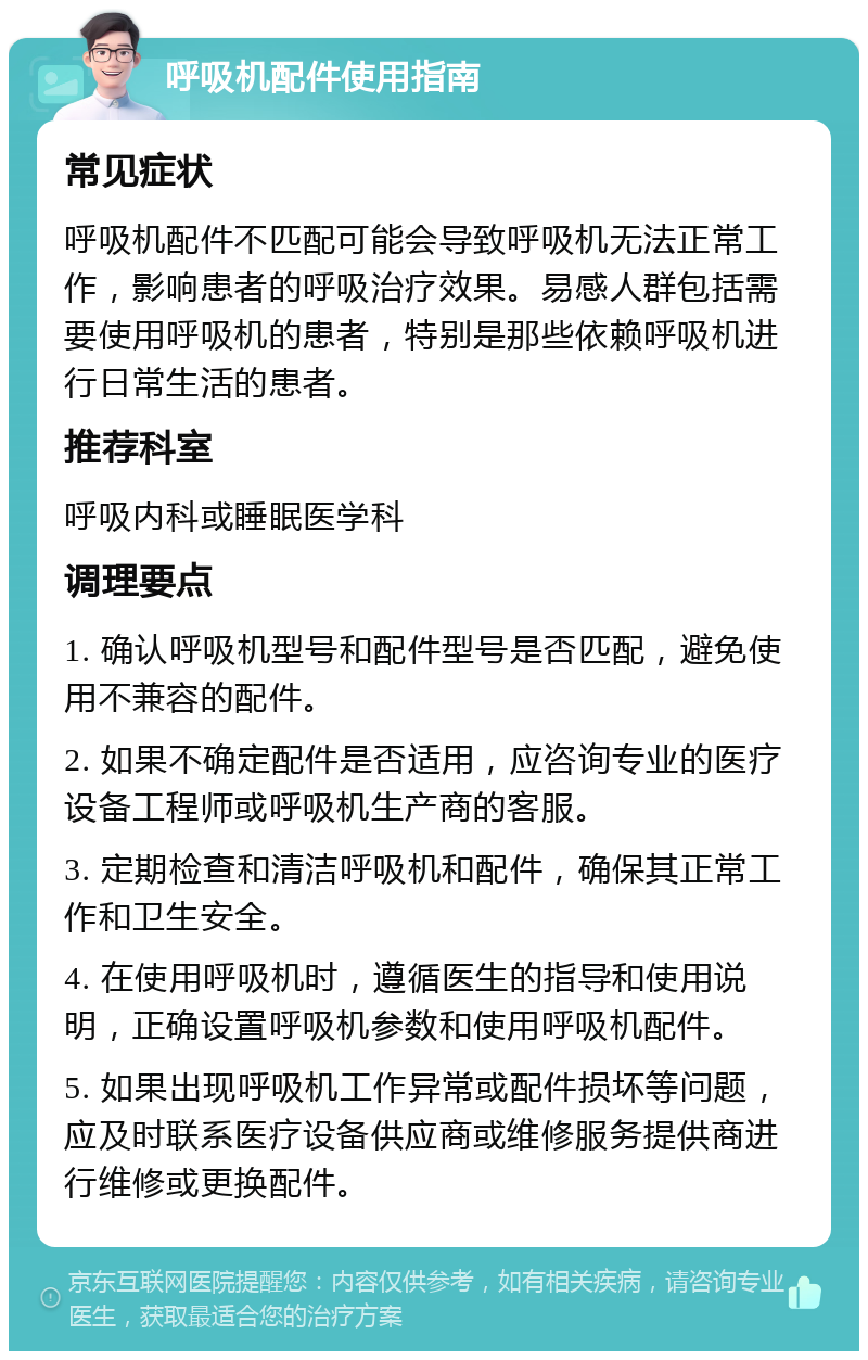 呼吸机配件使用指南 常见症状 呼吸机配件不匹配可能会导致呼吸机无法正常工作，影响患者的呼吸治疗效果。易感人群包括需要使用呼吸机的患者，特别是那些依赖呼吸机进行日常生活的患者。 推荐科室 呼吸内科或睡眠医学科 调理要点 1. 确认呼吸机型号和配件型号是否匹配，避免使用不兼容的配件。 2. 如果不确定配件是否适用，应咨询专业的医疗设备工程师或呼吸机生产商的客服。 3. 定期检查和清洁呼吸机和配件，确保其正常工作和卫生安全。 4. 在使用呼吸机时，遵循医生的指导和使用说明，正确设置呼吸机参数和使用呼吸机配件。 5. 如果出现呼吸机工作异常或配件损坏等问题，应及时联系医疗设备供应商或维修服务提供商进行维修或更换配件。